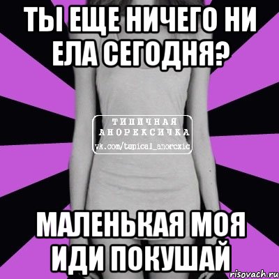 ТЫ ЕЩЕ НИЧЕГО НИ ЕЛА СЕГОДНЯ? МАЛЕНЬКАЯ МОЯ ИДИ ПОКУШАЙ