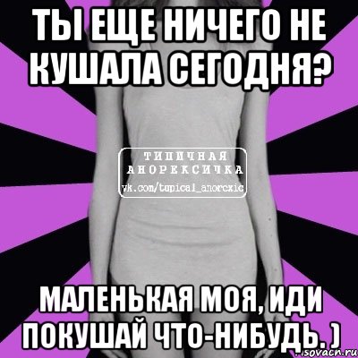 Ты еще ничего не кушала сегодня? Маленькая моя, иди покушай что-нибудь. )