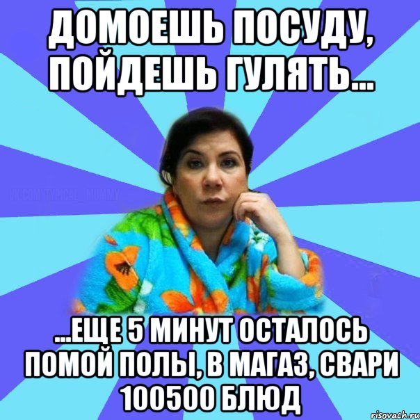 Домоешь посуду, пойдешь гулять... ...еще 5 минут осталось помой полы, в магаз, свари 100500 блюд