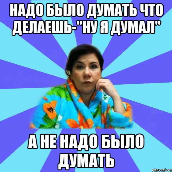 надо было думать что делаешь-"НУ Я ДУМАЛ" а не надо было думать, Мем типичная мама