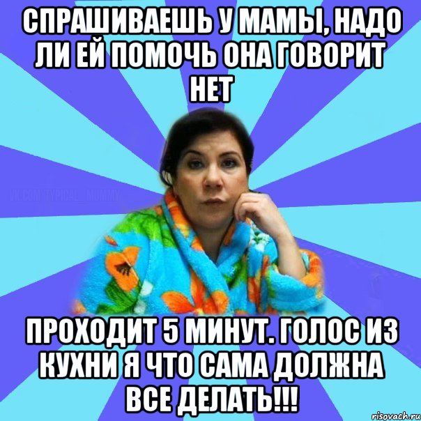 Спрашиваешь у мамы, надо ли ей помочь Она говорит нет Проходит 5 минут. Голос из кухни Я что сама должна все делать!!!, Мем типичная мама