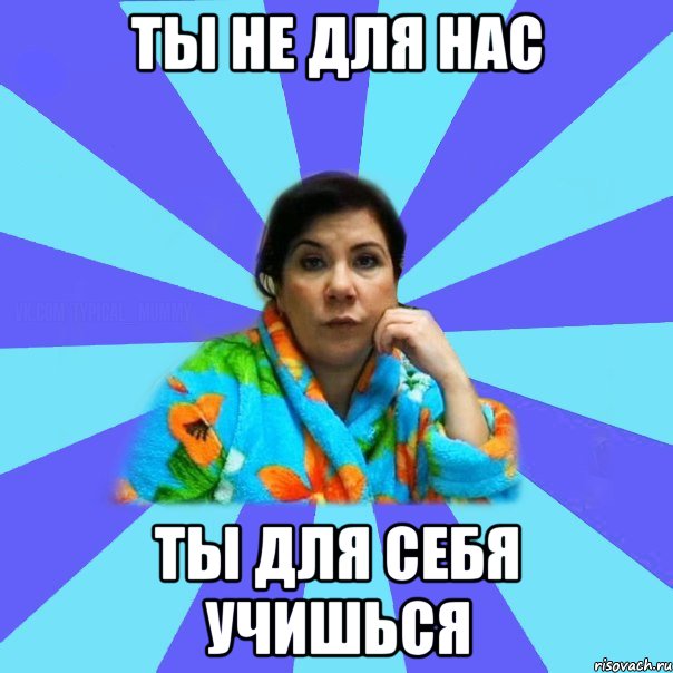 ТЫ НЕ ДЛЯ НАС ТЫ ДЛЯ СЕБЯ УЧИШЬСЯ, Мем типичная мама