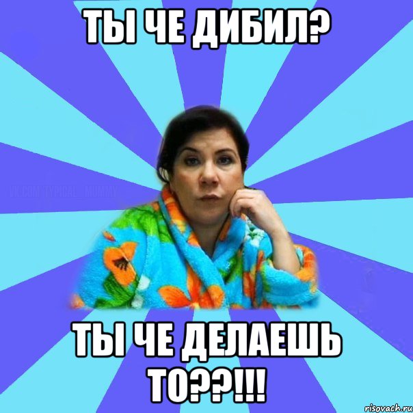 ты че дибил? ты че делаешь то??!!!, Мем типичная мама