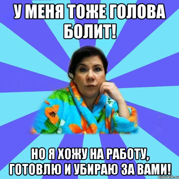 У меня тоже голова болит! Но я хожу на работу, готовлю и убираю за вами!, Мем типичная мама