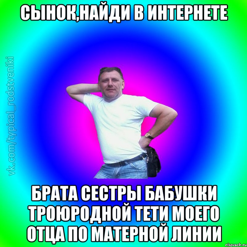 Сынок,найди в интернете брата сестры бабушки троюродной тети моего отца по матерной линии