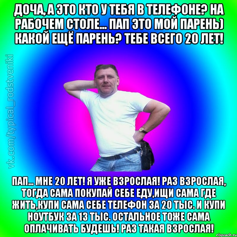 Доча, а это кто у тебя в телефоне? на рабочем столе... Пап это мой парень) Какой ещё парень? Тебе всего 20 лет! Пап... Мне 20 лет! Я уже взрослая! Раз взрослая, тогда сама покупай себе еду,ищи сама где жить,купи сама себе телефон за 20 тыс. и купи ноутбук за 13 тыс. остальное тоже сама оплачивать будешь! Раз такая взрослая!, Мем Типичный Батя