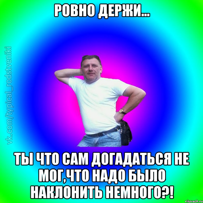 ровно держи... Ты что сам догадаться не мог,что надо было наклонить немного?!, Мем Типичный Батя