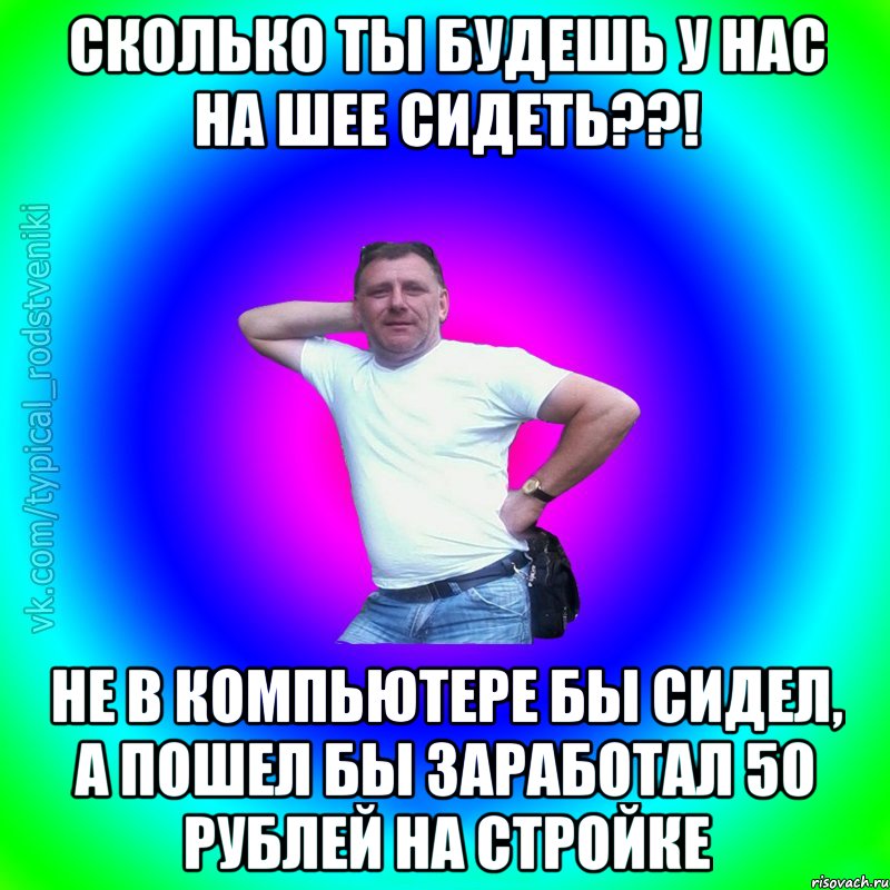 Сколько ты будешь у нас на шее сидеть??! Не в компьютере бы сидел, а пошел бы заработал 50 рублей на стройке, Мем Типичный Батя