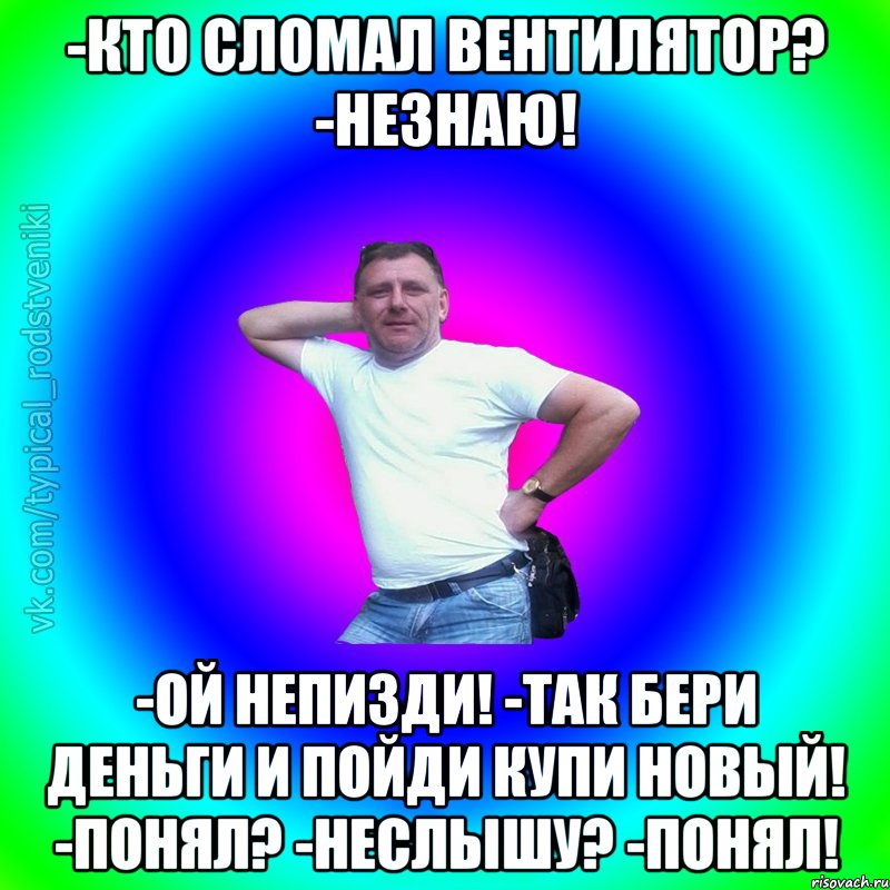 -Кто сломал вентилятор? -Незнаю! -Ой непизди! -Так бери деньги и пойди купи новый! -Понял? -Неслышу? -Понял!, Мем Типичный Батя