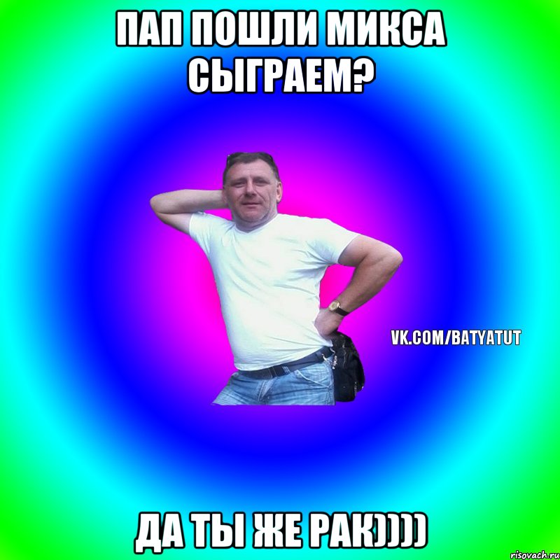 Пап пошли микса сыграем? Да ты же рак))))