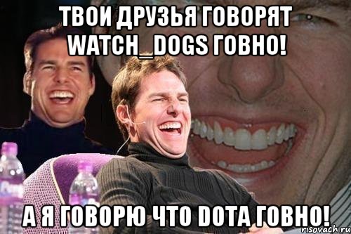 ТВОИ ДРУЗЬЯ ГОВОРЯТ Watch_Dogs ГОВНО! А Я ГОВОРЮ ЧТО DOTA ГОВНО!, Мем том круз