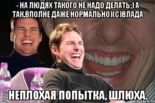 - На людях такого не надо делать;) а так,вполне даже нормально)(с)Влада Неплохая попытка, шлюха., Мем том круз