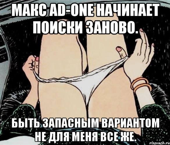 МАКС AD-ONE НАЧИНАЕТ ПОИСКИ ЗАНОВО. БЫТЬ ЗАПАСНЫМ ВАРИАНТОМ НЕ ДЛЯ МЕНЯ ВСЕ ЖЕ., Мем А ты точно