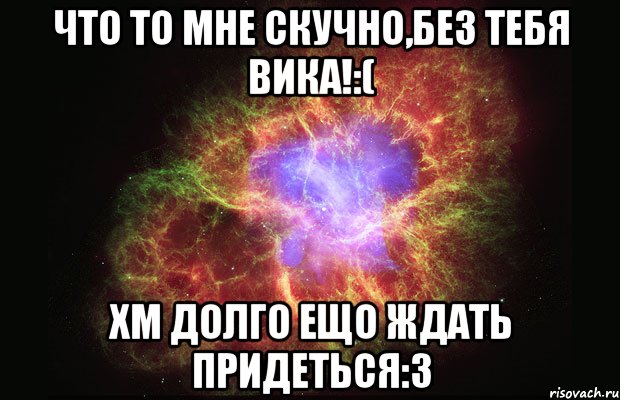 Что то мне скучно,без тебя вика!:( Хм долго ещо ждать придеться:3, Мем Туманность