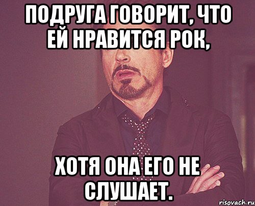 ПОДРУГА ГОВОРИТ, ЧТО ЕЙ НРАВИТСЯ РОК, ХОТЯ ОНА ЕГО НЕ СЛУШАЕТ., Мем твое выражение лица