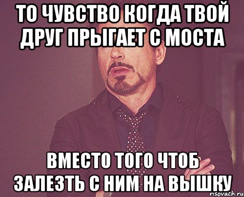 То чувство когда твой друг прыгает с моста Вместо того чтоб залезть с ним на вышку, Мем твое выражение лица