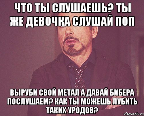 Что ты слушаешь? Ты же девочка Слушай поп Выруби свой метал А давай Бибера послушаем? Как ты можешь лубить таких уродов?, Мем твое выражение лица