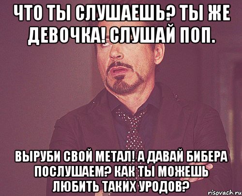 Что ты слушаешь? Ты же девочка! Слушай поп. Выруби свой метал! А давай Бибера послушаем? Как ты можешь любить таких уродов?, Мем твое выражение лица