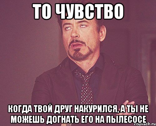 то чувство когда твой друг накурился, а ты не можешь догнать его на пылесосе, Мем твое выражение лица