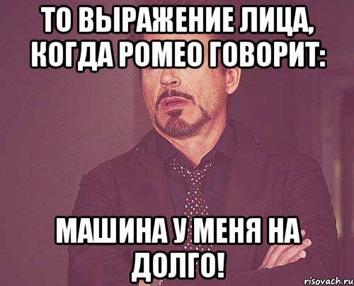 То выражение лица, когда Ромео говорит: машина у меня на долго!, Мем твое выражение лица