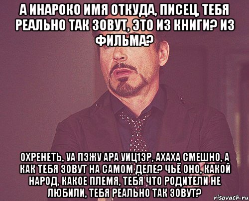 а Инароко имя откуда, писец, тебя реально так зовут, это из книги? из фильма? охренеть, уа пэжу ара уиц1эр, ахаха смешно, а как тебя зовут на самом деле? чьё оно, какой народ, какое племя, тебя что родители не любили, тебя реально так зовут?, Мем твое выражение лица