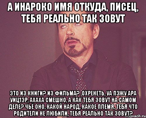 а Инароко имя откуда, писец, тебя реально так зовут это из книги? из фильма? ,охренеть, уа пэжу ара уиц1эр, ахаха смешно, а как тебя зовут на самом деле? чьё оно, какой народ, какое племя, тебя что родители не любили, тебя реально так зовут?, Мем твое выражение лица