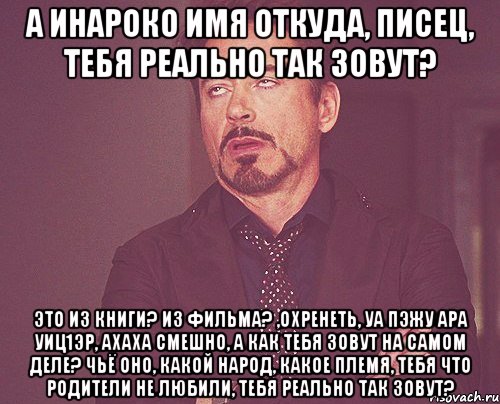 а Инароко имя откуда, писец, тебя реально так зовут? это из книги? из фильма? ,охренеть, уа пэжу ара уиц1эр, ахаха смешно, а как тебя зовут на самом деле? чьё оно, какой народ, какое племя, тебя что родители не любили, тебя реально так зовут?, Мем твое выражение лица