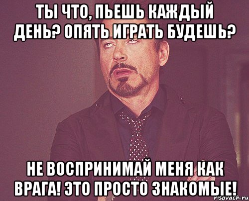 Ты что, пьешь каждый день? Опять играть будешь? Не воспринимай меня как врага! Это просто знакомые!, Мем твое выражение лица