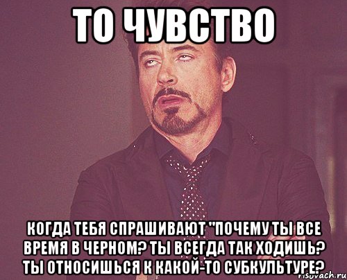 то чувство когда тебя спрашивают "почему ты все время в черном? ты всегда так ходишь? ты относишься к какой-то субкультуре?, Мем твое выражение лица