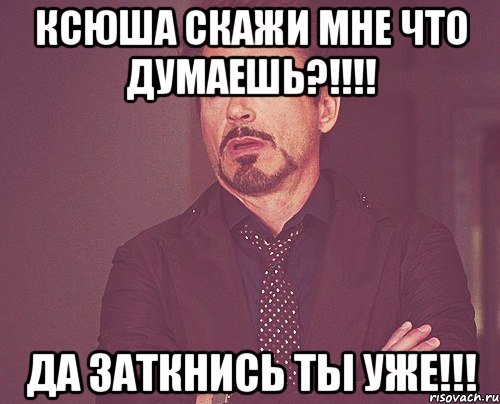 Ксюша скажи мне что думаешь?!!!! ДА заткнись ты уже!!!, Мем твое выражение лица