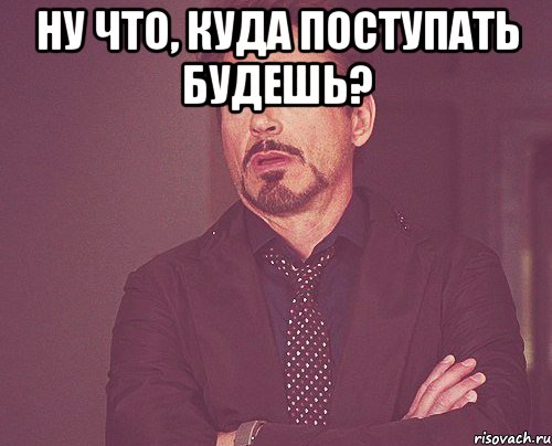 Ну что, куда поступать будешь? , Мем твое выражение лица