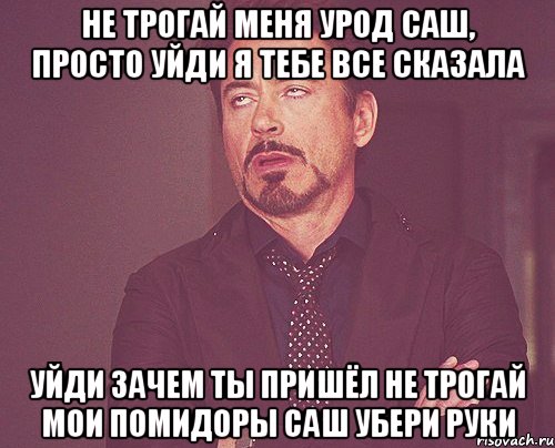 Не трогай меня урод Саш, просто уйди Я тебе все сказала Уйди Зачем ты пришёл не трогай мои помидоры Саш убери руки, Мем твое выражение лица