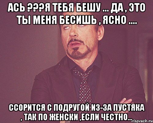 Ась ???Я тебя бешу ... да , это ты меня бесишь , ясно .... Ссорится с подругой из-за пустяка , так по женски ,если честно..., Мем твое выражение лица