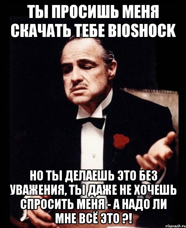 Ты просишь меня скачать тебе Bioshock но ты делаешь это без уважения, ты даже не хочешь спросить меня - а надо ли мне всё это ?!, Мем ты делаешь это без уважения