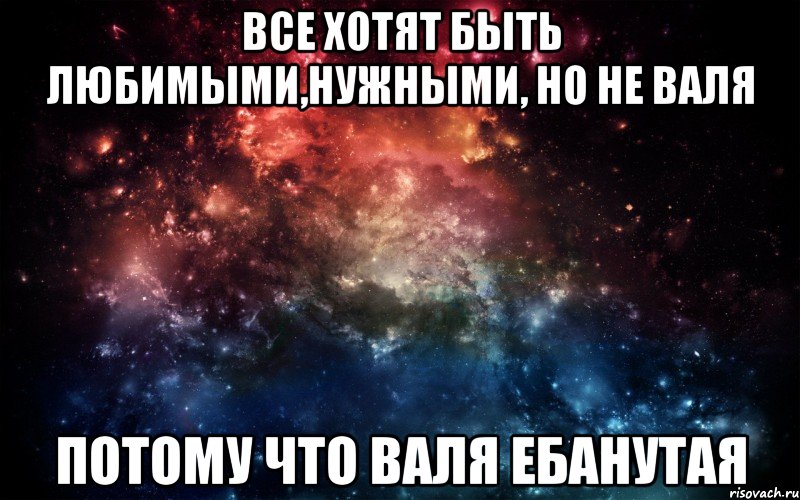 все хотят быть любимыми,нужными, но не Валя потому что Валя ебанутая