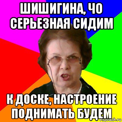 Шишигина, чо серьезная сидим К доске, настроение поднимать будем, Мем Типичная училка