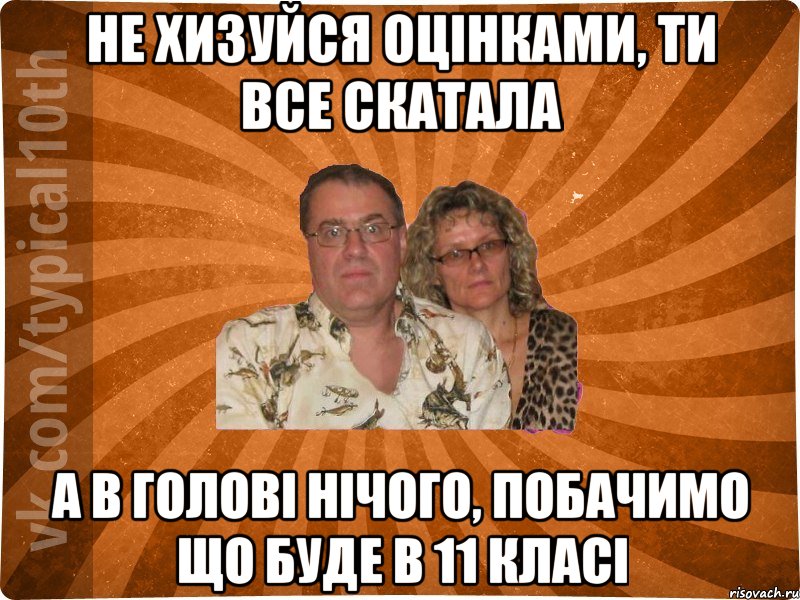 не хизуйся оцінками, ти все скатала а в голові нічого, побачимо що буде в 11 класі