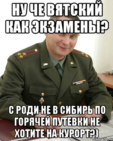 ну че Вятский как экзамены? с Роди не в сибирь по горячей путевки не хотите на курорт?), Мем Военком (полковник)