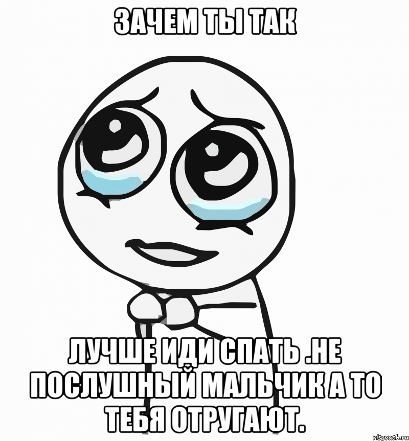 Зачем ты так Лучше иди спать .не послушный мальчик а то тебя отругают., Мем  ну пожалуйста (please)