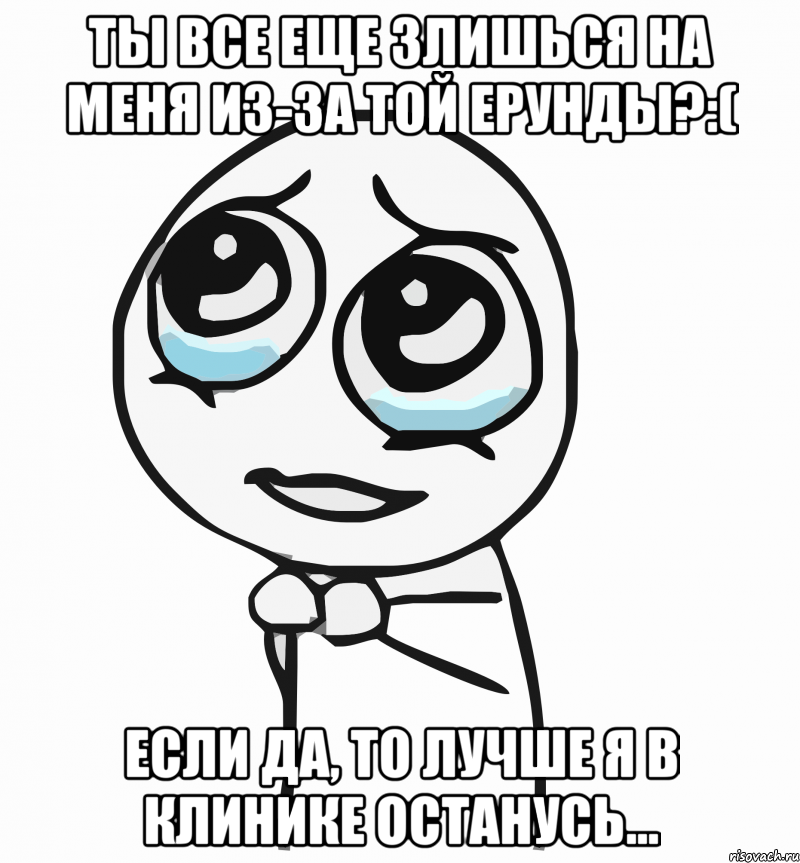 Ты все еще злишься на меня из-за той ерунды?:( Если да, то лучше я в клинике останусь...