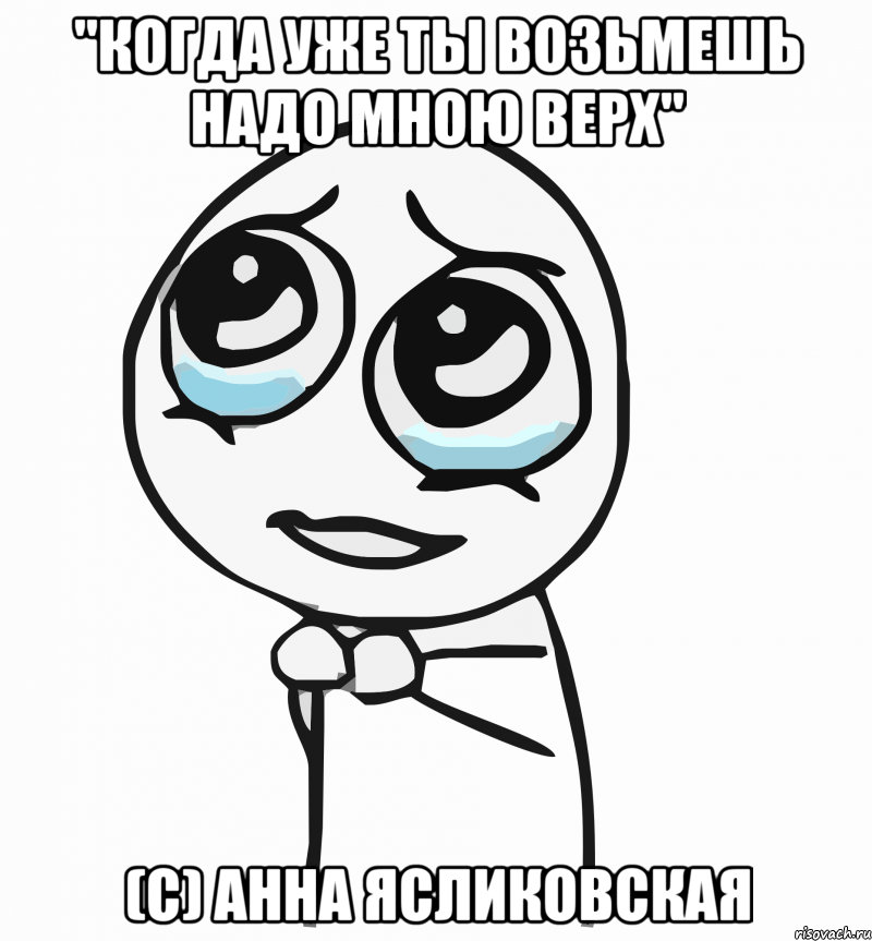 "Когда уже ты возьмешь надо мною верх" (с) Анна Ясликовская, Мем  ну пожалуйста (please)