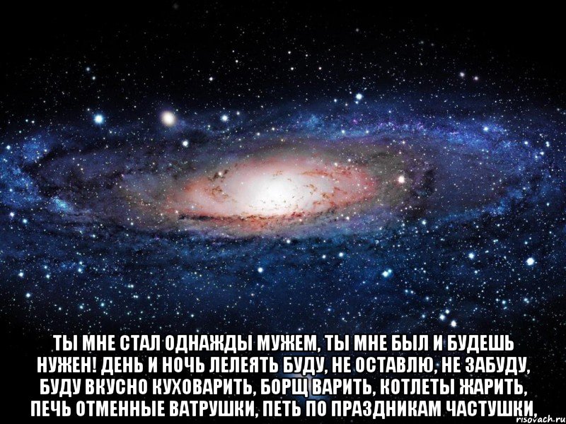  Ты мне стал однажды мужем, Ты мне был и будешь нужен! День и ночь лелеять буду, Не оставлю, не забуду, Буду вкусно куховарить, Борщ варить, котлеты жарить, Печь отменные ватрушки, Петь по праздникам частушки,, Мем Вселенная