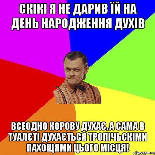 Скікі я не дарив їй на день народження духів Всеодно корову духає, а сама в туалєті духається тропічьскіми пахощями цього місця!