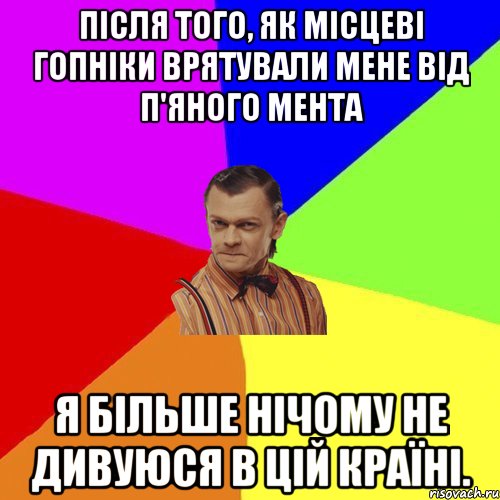 Після того, як місцеві гопніки врятували мене від п'яного мента я більше нічому не дивуюся в цій країні.