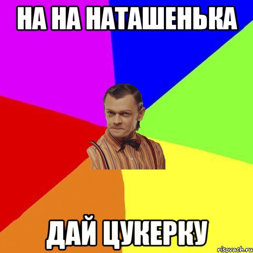 На на наташенька Дай цукерку