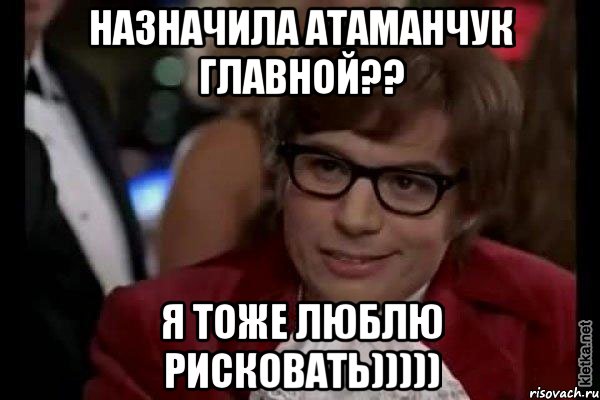 назначила Атаманчук главной?? я тоже люблю рисковать))))), Мем Остин Пауэрс (я тоже люблю рисковать)