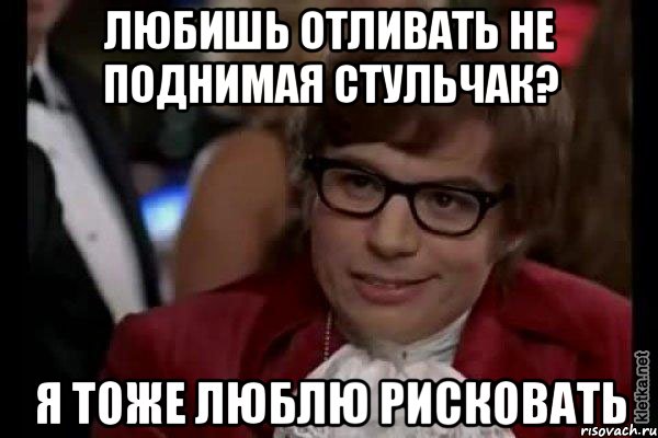 Любишь отливать не поднимая стульчак? Я тоже люблю рисковать, Мем Остин Пауэрс (я тоже люблю рисковать)