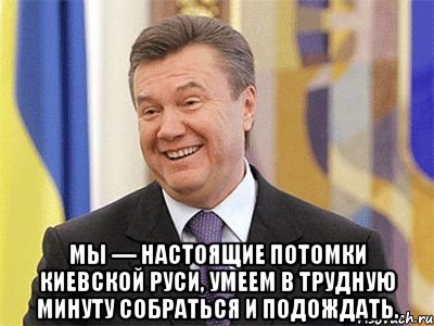  Мы — настоящие потомки Киевской Руси, умеем в трудную минуту собраться и подождать., Мем Янукович