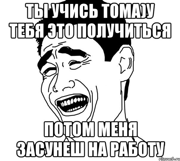 Ты учись Тома)у тебя это получиться Потом меня засунеш на работу, Мем Яо минг