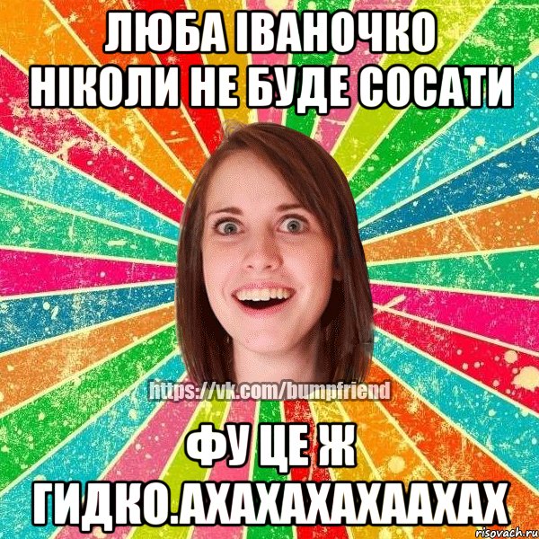 люба іваночко ніколи не буде сосати фу це ж гидко.ахахахахаахах, Мем Йобнута Подруга ЙоП